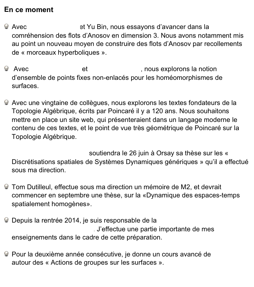 En ce moment
Avec Christian Bonatti et Yu Bin, nous essayons d’avancer dans la comréhension des flots d’Anosov en dimension 3. Nous avons notamment mis au point un nouveau moyen de construire des flots d’Anosov par recollements de « morceaux hyperboliques ».  
 Avec Sylvain Crovisier et Frédéric Le Roux, nous explorons la notion d’ensemble de points fixes non-enlacés pour les homéomorphismes de surfaces. 
Avec une vingtaine de collègues, nous explorons les textes fondateurs de la Topologie Algébrique, écrits par Poincaré il y a 120 ans. Nous souhaitons mettre en place un site web, qui présenteraient dans un langage moderne le contenu de ces textes, et le point de vue très géométrique de Poincaré sur la Topologie Algébrique.
Pierre-Antoine Guihéneuf soutiendra le 26 juin à Orsay sa thèse sur les « Discrétisations spatiales de Systèmes Dynamiques génériques » qu’il a effectué sous ma direction.
Tom Dutilleul, effectue sous ma direction un mémoire de M2, et devrait commencer en septembre une thèse, sur la «Dynamique des espaces-temps spatialement homogènes».
Depuis la rentrée 2014, je suis responsable de la Préparation  à l’Agrégation de Mathématiques de Paris 13. J’effectue une partie importante de mes enseignements dans le cadre de cette préparation.
Pour la deuxième année consécutive, je donne un cours avancé de Master autour des « Actions de groupes sur les surfaces ».
