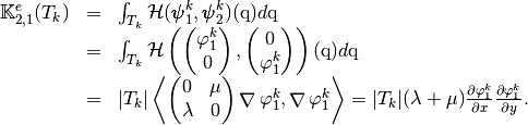 \begin{array}{lcl}
\StiffElasElem_{2,1}(T_k)&=&\int_{T_k} \mathcal{H}(\BasisFuncTwoD^k_{1},\BasisFuncTwoD^k_{2})(\q)d\q\\
&=&\int_{T_k} \mathcal{H}\left(
\begin{pmatrix}
\BasisFunc^k_{1}\\
0
\end{pmatrix},
\begin{pmatrix}
0\\
\BasisFunc^k_{1}
\end{pmatrix}
\right)(\q)d\q\\
&=&|T_k|
\DOT{\begin{pmatrix} 0 & \mu\\ \lambda & 0 \end{pmatrix}\GRAD \BasisFunc^k_{1} }{\GRAD \BasisFunc^k_{1}}
=|T_k|(\lambda+\mu)\DP{\BasisFunc^k_{1}}{x}\DP{\BasisFunc^k_{1}}{y}.
\end{array}